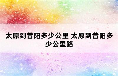 太原到昔阳多少公里 太原到昔阳多少公里路